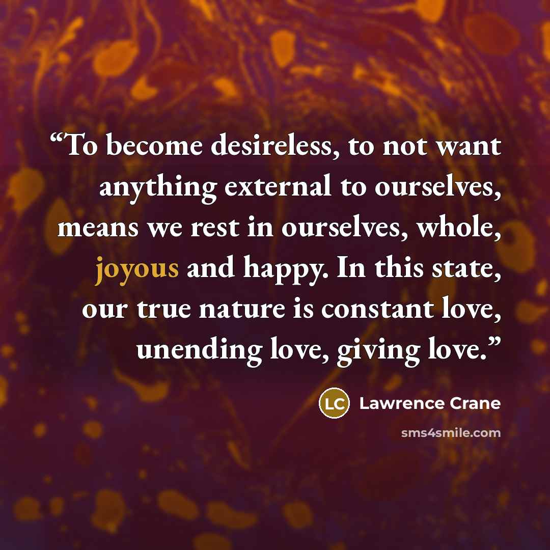 “To become desireless, to not want anything external to ourselves, means we rest in ourselves, whole, joyous and happy. In this state, our true nature is constant love, unending love, giving love.” quote by Lawrence Crane