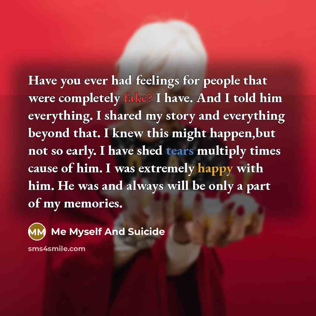 “Have you ever had feelings for people that were completely fake? I have. And I told him everything. I shared my story and everything beyond that. I knew this might happen,but not so early. I have shed tears multiply times cause of him. I was extremely happy with him. He was and always will be only…” quote by Me Myself And Suicide