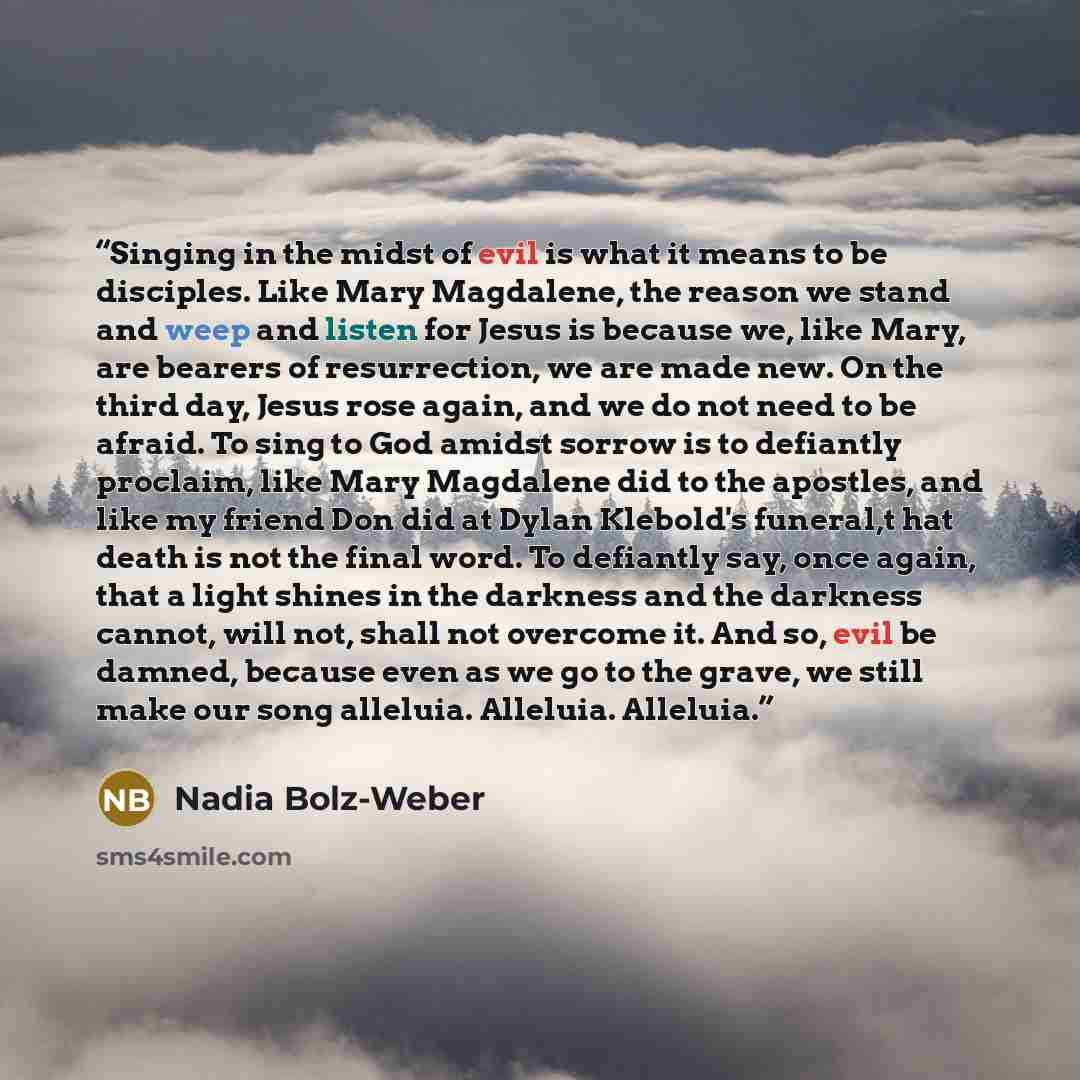 “Singing in the midst of evil is what it means to be disciples. Like Mary Magdalene, the reason we stand and weep and listen for Jesus is because we, like Mary, are bearers of resurrection, we are made new. On the third day, Jesus rose again, and we do not need to be afraid. To sing to God amidst…” quote by Nadia Bolz-Weber
