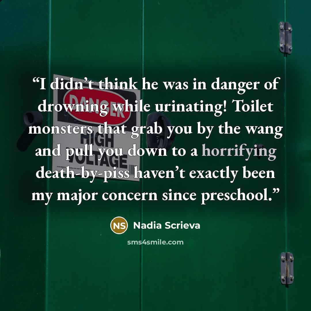 “I didn’t think he was in danger of drowning while urinating! Toilet monsters that grab you by the wang and pull you down to a horrifying death-by-piss haven’t exactly been my major concern since preschool.” quote by Nadia Scrieva