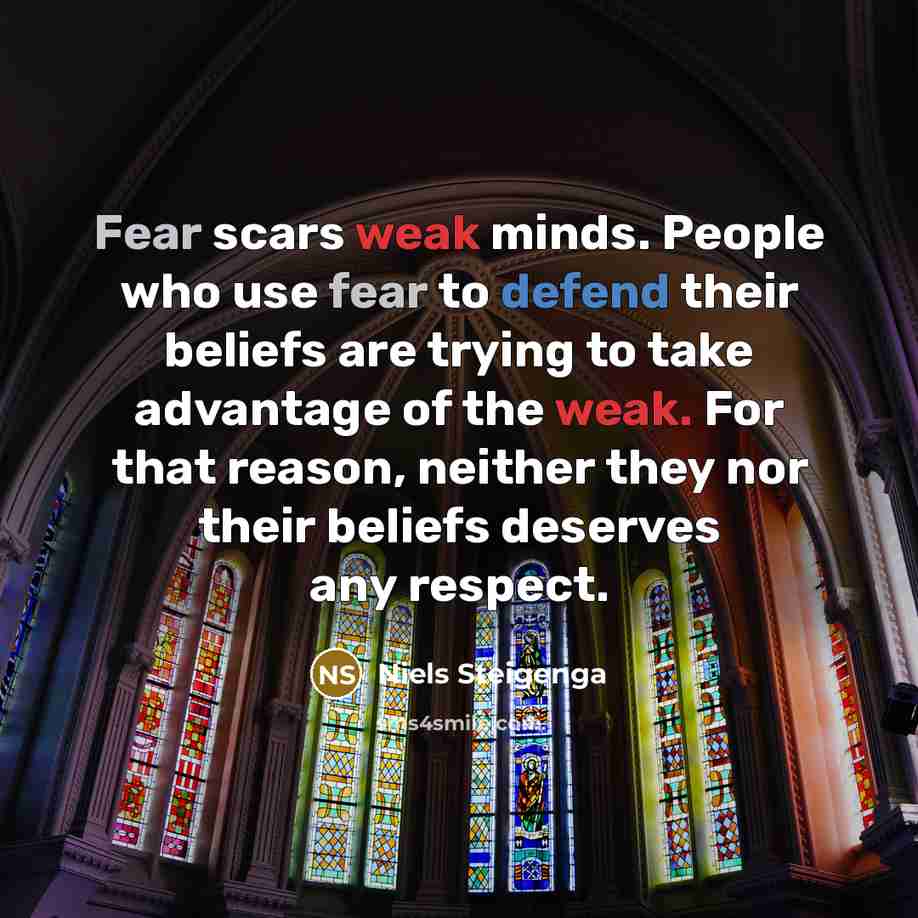 “Fear scars weak minds. People who use fear to defend their beliefs are trying to take advantage of the weak. For that reason, neither they nor their beliefs deserves any respect.” quote by Niels Steigenga