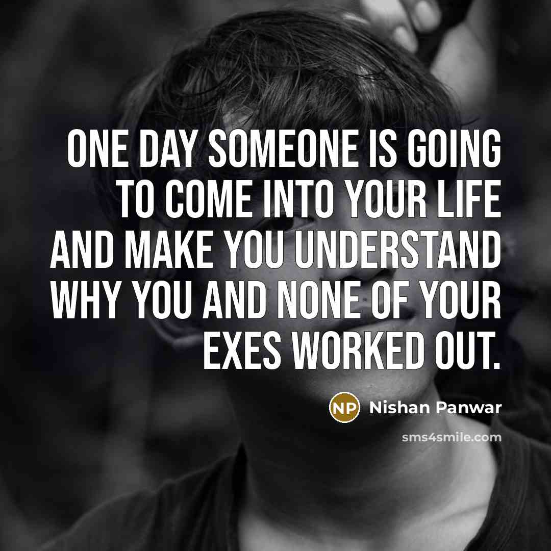 “One day someone is going to come into your life and make you understand why you and none of your exes worked out.” quote by Nishan Panwar