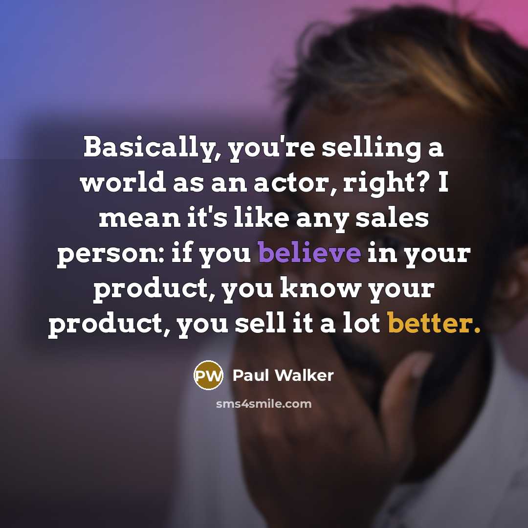 “Basically, you're selling a world as an actor, right? I mean it's like any sales person: if you believe in your product, you know your product, you sell it a lot better.” quote by Paul Walker
