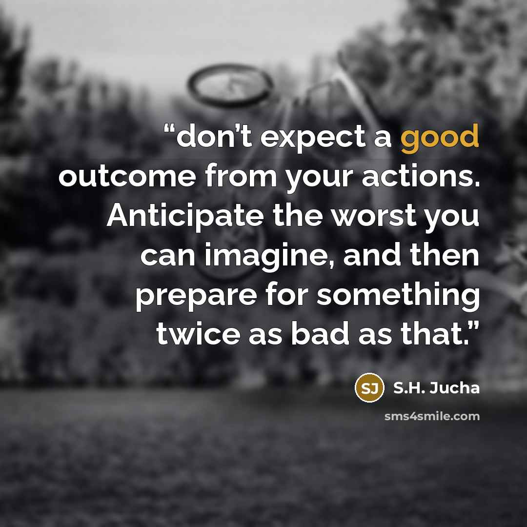 “don’t expect a good outcome from your actions. Anticipate the worst you can imagine, and then prepare for something twice as bad as that.” quote by S.H. Jucha