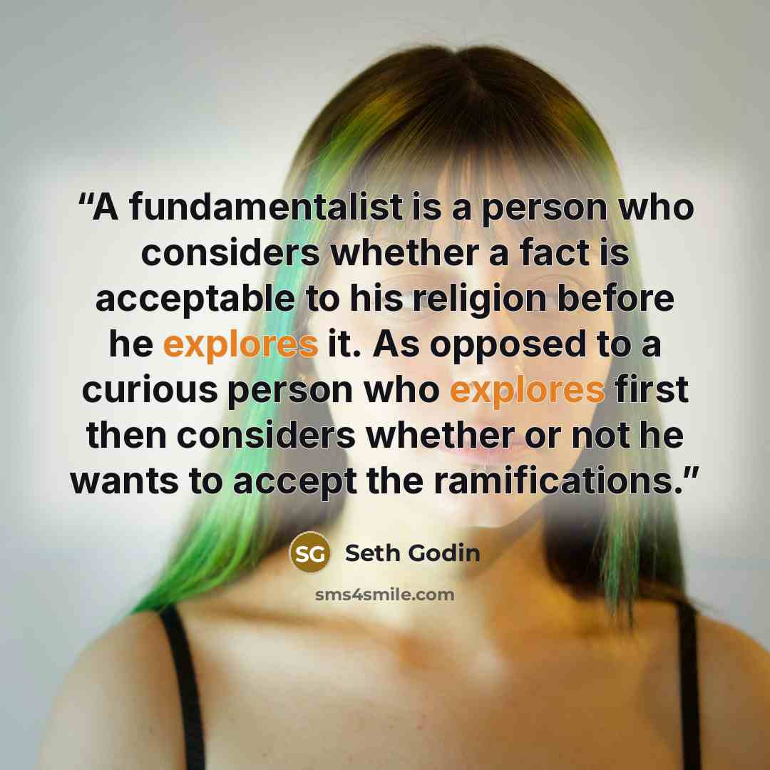 “A fundamentalist is a person who considers whether a fact is acceptable to his religion before he explores it. As opposed to a curious person who explores first then considers whether or not he wants to accept the ramifications.” quote by Seth Godin