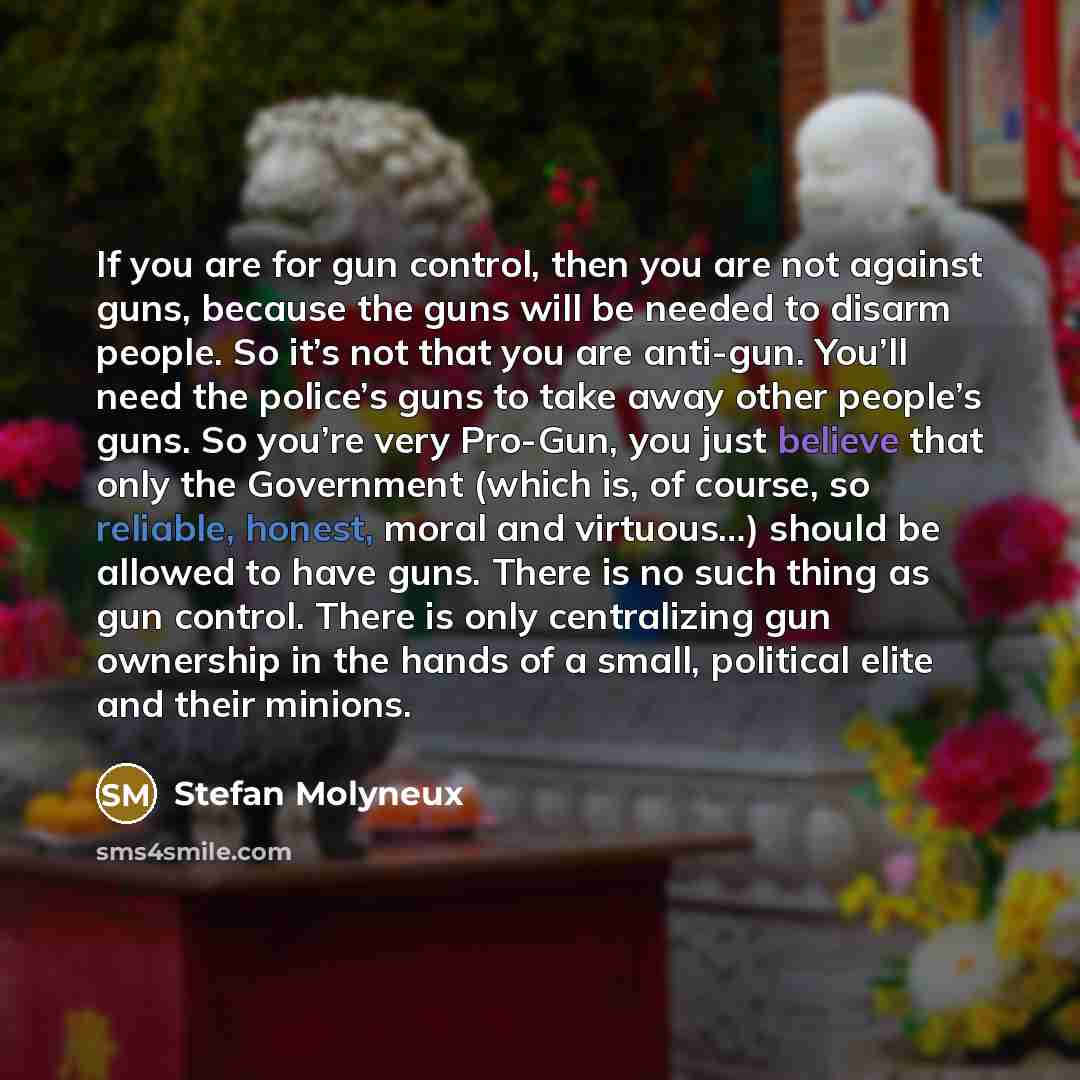 “If you are for gun control, then you are not against guns, because the guns will be needed to disarm people. So it’s not that you are anti-gun. You’ll need the police’s guns to take away other people’s guns. So you’re very Pro-Gun, you just believe that only the Government (which is, of course, so…” quote by Stefan Molyneux