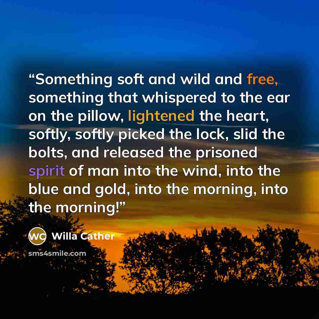 “Something soft and wild and free, something that whispered to the ear on the pillow, lightened the heart, softly, softly picked the lock, slid the bolts, and released the prisoned spirit of man into the wind, into the blue and gold, into the morning, into the morning!” quote by Willa Cather