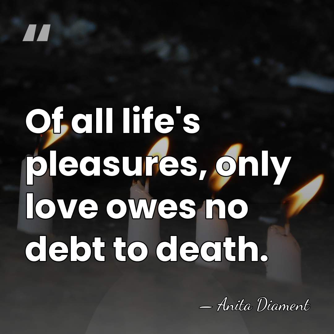 Of all life's pleasures, only love owes no debt to death. - Anita Diament