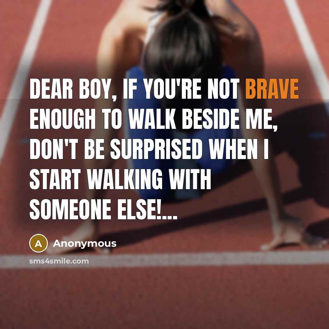 “Dear boy, If you're not brave enough to walk beside me, don't be surprised when I start walking with someone else!...” quote by Anonymous