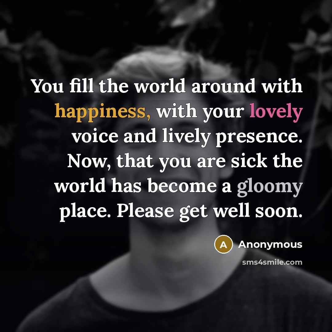 “You fill the world around with happiness, with your lovely voice and lively presence. Now, that you are sick the world has become a gloomy place. Please get well soon.” quote by Anonymous