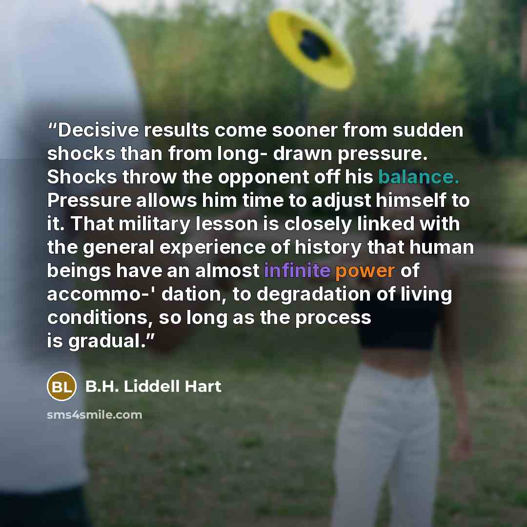 “Decisive results come sooner from sudden shocks than from long- drawn pressure. Shocks throw the opponent off his balance. Pressure allows him time to adjust himself to it. That military lesson is closely linked with the general experience of history that human beings have an almost infinite power…” quote by B.H. Liddell Hart