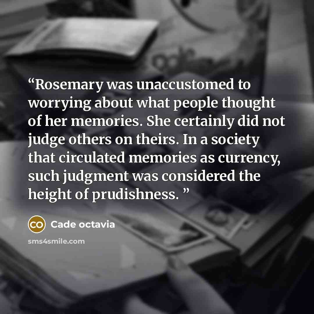 “Rosemary was unaccustomed to worrying about what people thought of her memories. She certainly did not judge others on theirs. In a society that circulated memories as currency, such judgment was considered the height of prudishness.” quote by Cade octavia