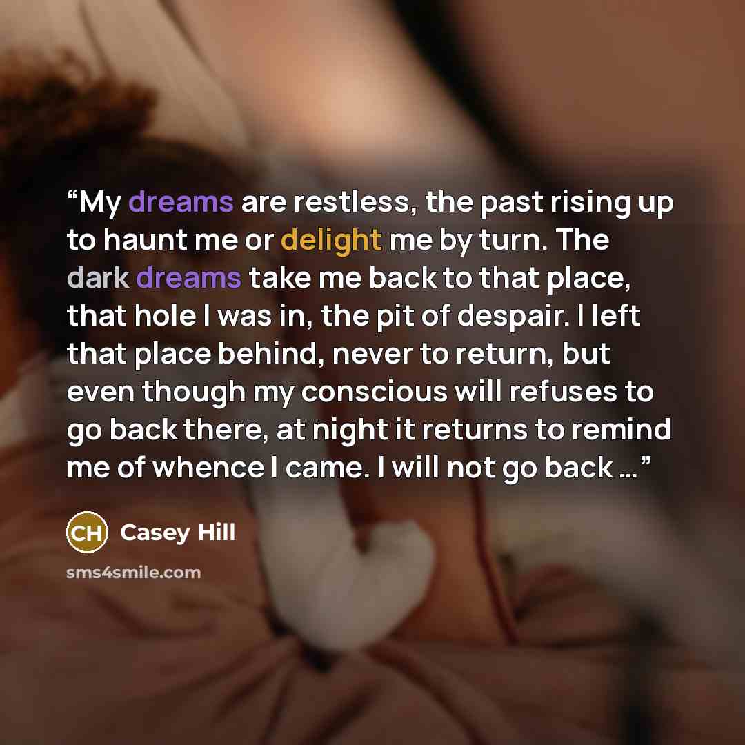 “My dreams are restless, the past rising up to haunt me or delight me by turn. The dark dreams take me back to that place, that hole I was in, the pit of despair. I left that place behind, never to return, but even though my conscious will refuses to go back there, at night it returns to remind me…” quote by Casey Hill