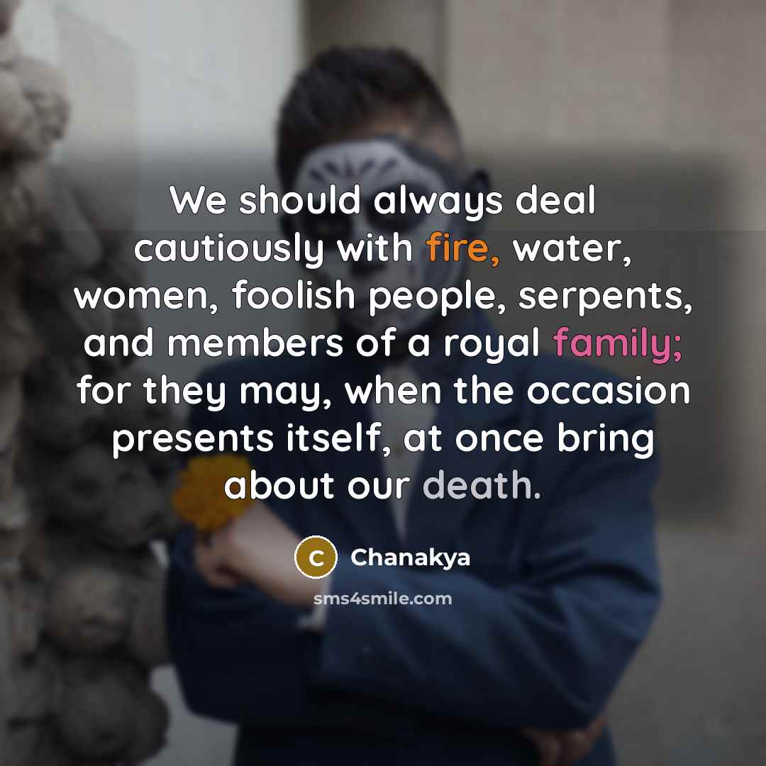 “We should always deal cautiously with fire, water, women, foolish people, serpents, and members of a royal family; for they may, when the occasion presents itself, at once bring about our death.” quote by Chanakya