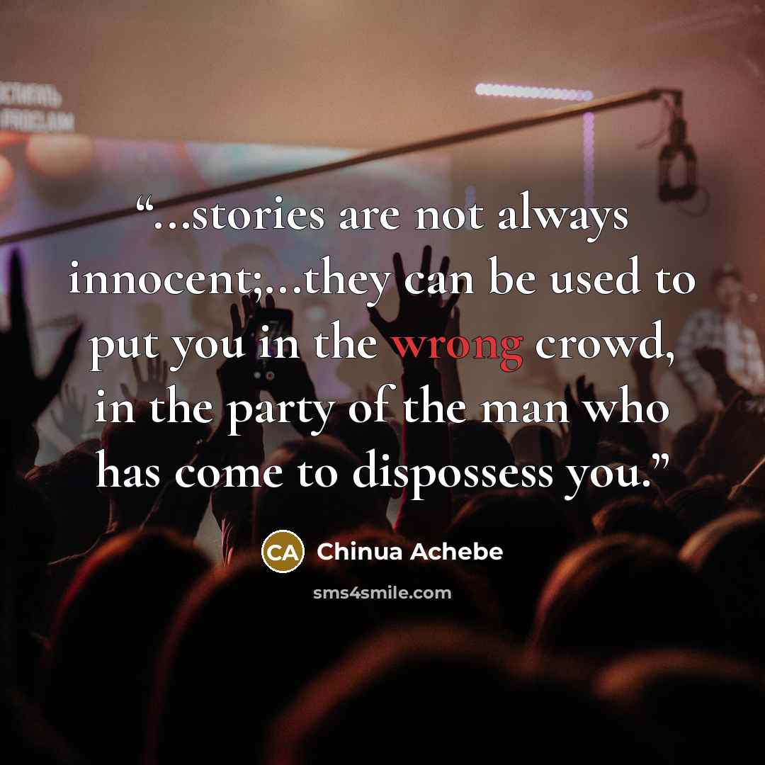 “...stories are not always innocent;...they can be used to put you in the wrong crowd, in the party of the man who has come to dispossess you.” quote by Chinua Achebe