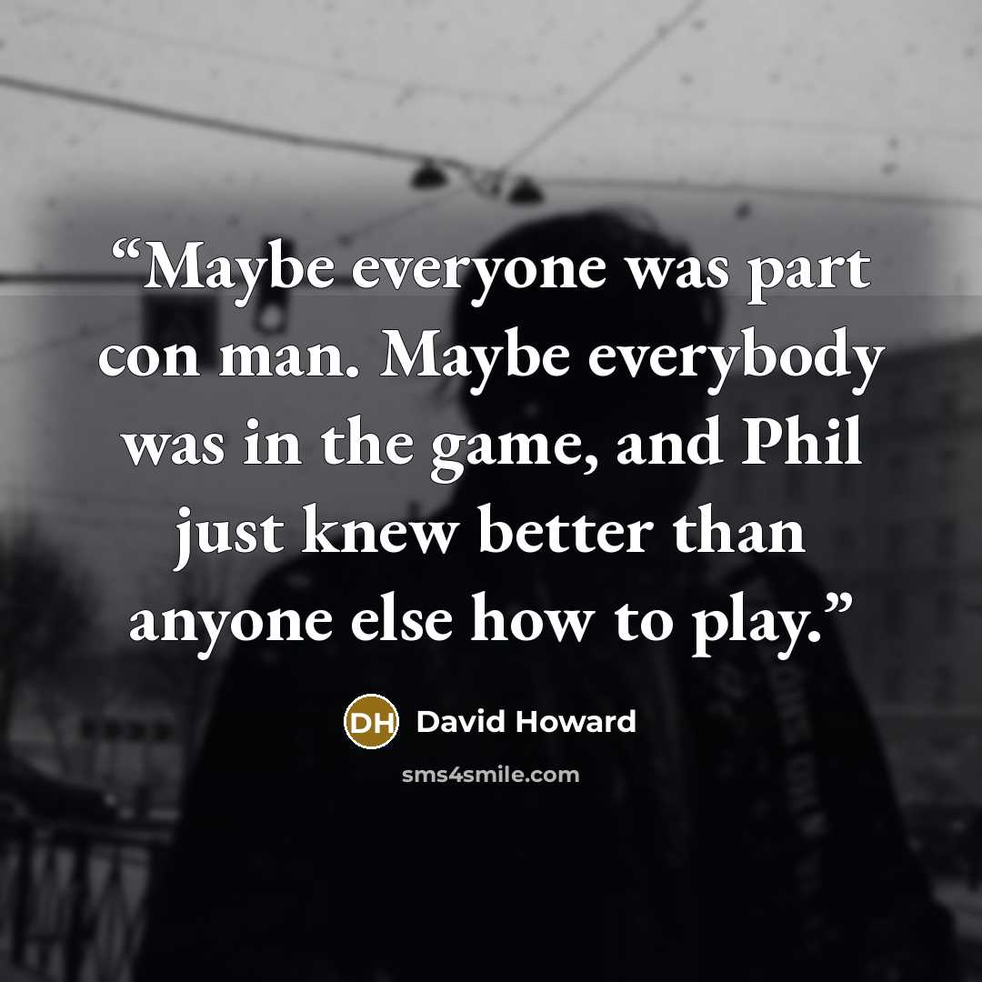 “Maybe everyone was part con man. Maybe everybody was in the game, and Phil just knew better than anyone else how to play.” quote by David Howard