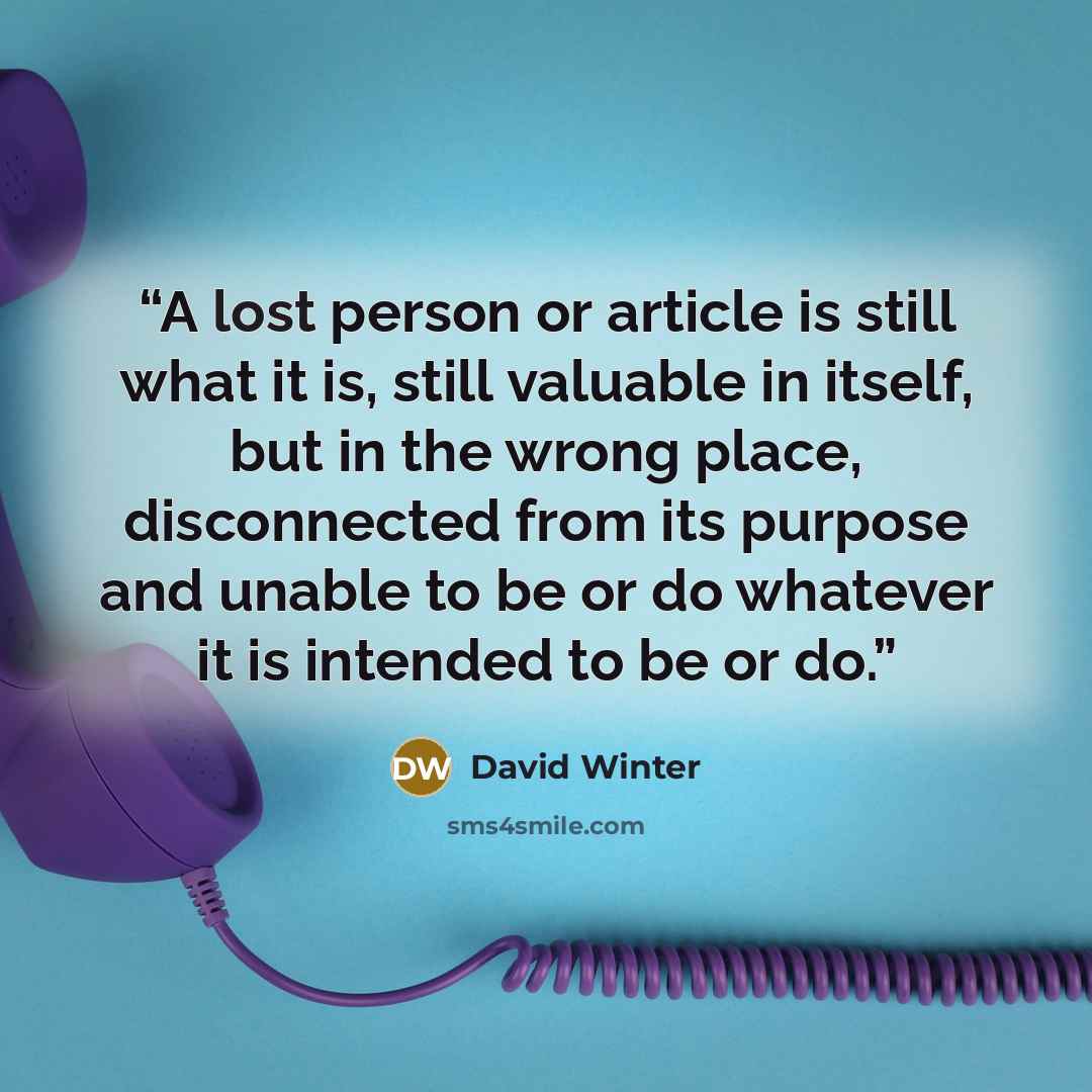 “A lost person or article is still what it is, still valuable in itself, but in the wrong place, disconnected from its purpose and unable to be or do whatever it is intended to be or do.” quote by David Winter