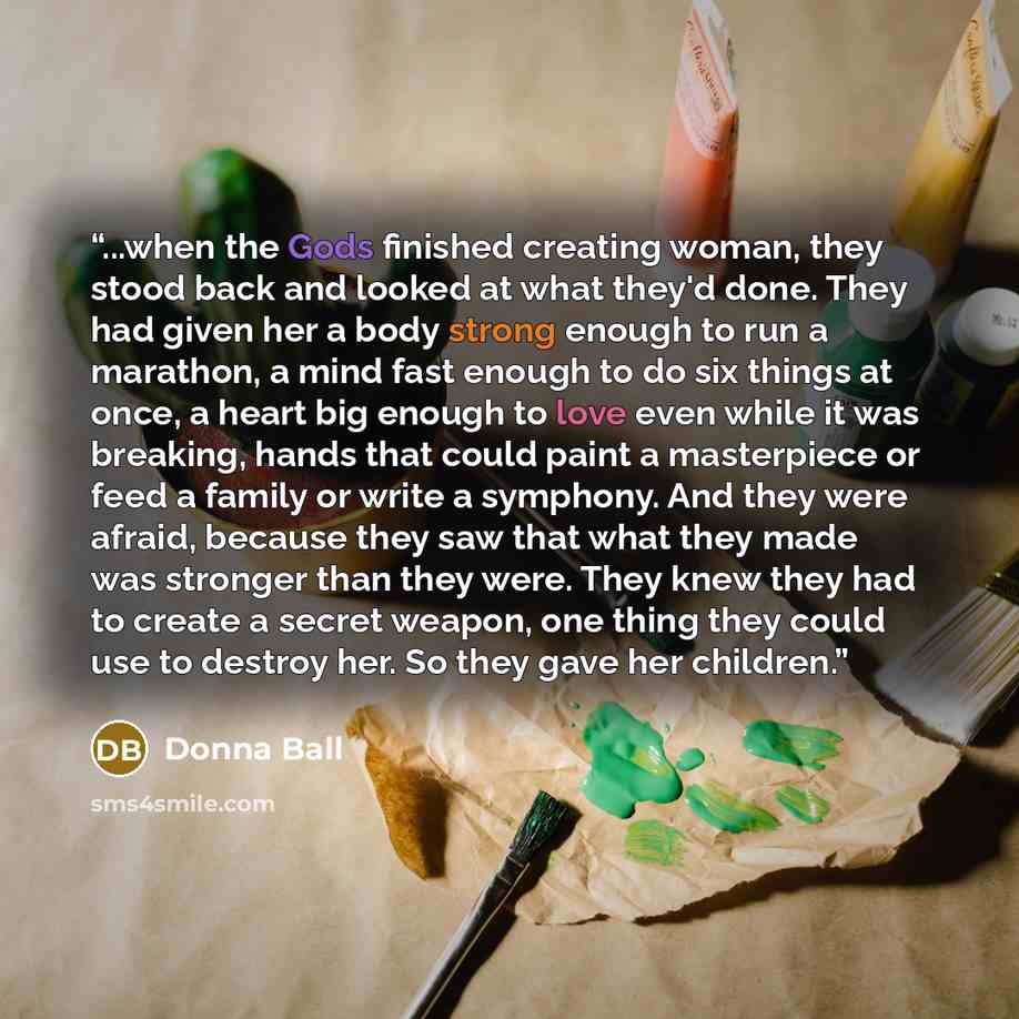 “...when the Gods finished creating woman, they stood back and looked at what they'd done. They had given her a body strong enough to run a marathon, a mind fast enough to do six things at once, a heart big enough to love even while it was breaking, hands that could paint a masterpiece or feed a…” quote by Donna Ball