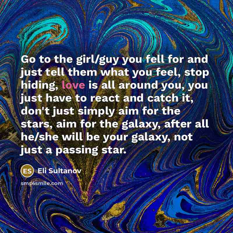 “Go to the girl/guy you fell for and just tell them what you feel, stop hiding, love is all around you, you just have to react and catch it, don't just simply aim for the stars, aim for the galaxy, after all he/she will be your galaxy, not just a passing star.” quote by Eli Sultanov