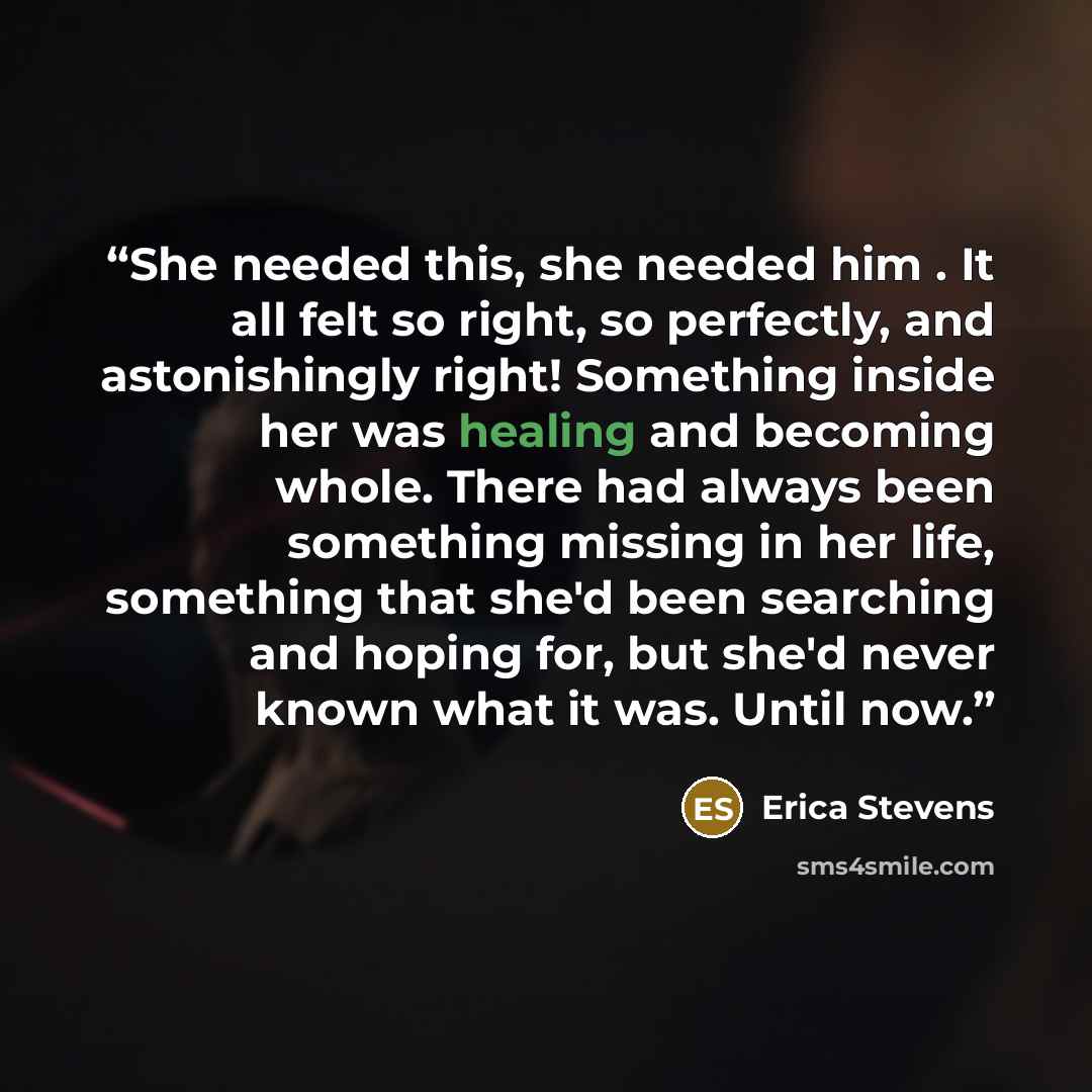 “She needed this, she needed him . It all felt so right, so perfectly, and astonishingly right! Something inside her was healing and becoming whole. There had always been something missing in her life, something that she'd been searching and hoping for, but she'd never known what it was. Until now.” quote by Erica Stevens