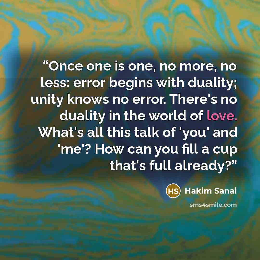 “Once one is one, no more, no less: error begins with duality; unity knows no error. There's no duality in the world of love. What's all this talk of 'you' and 'me'? How can you fill a cup that's full already?” quote by Hakim Sanai
