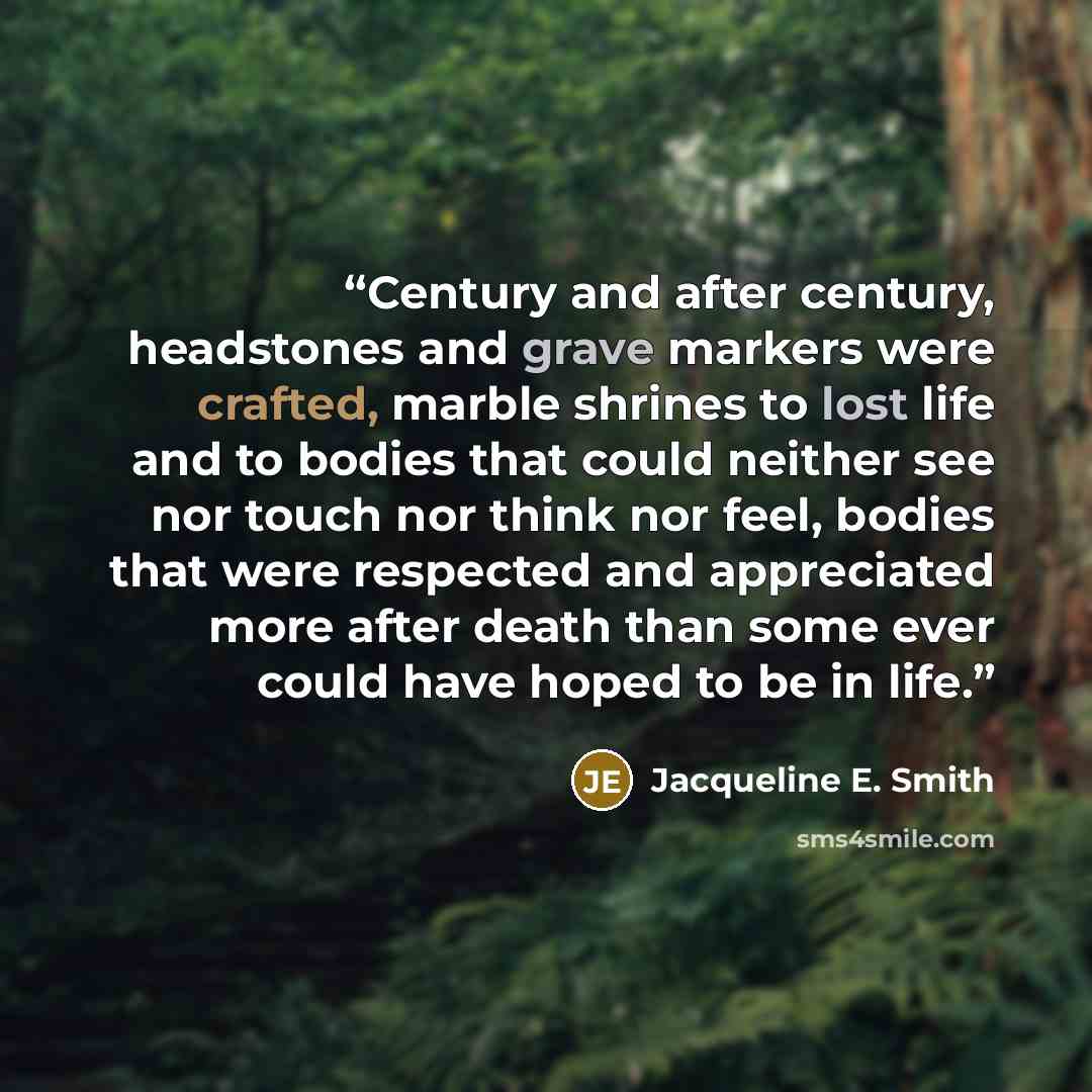 “Century and after century, headstones and grave markers were crafted, marble shrines to lost life and to bodies that could neither see nor touch nor think nor feel, bodies that were respected and appreciated more after death than some ever could have hoped to be in life.” quote by Jacqueline E. Smith