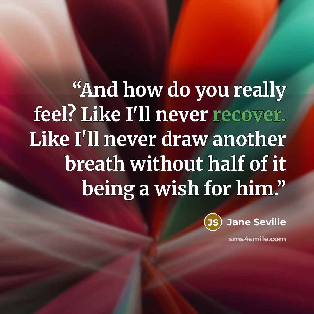 “And how do you really feel? Like I'll never recover. Like I'll never draw another breath without half of it being a wish for him.” quote by Jane Seville