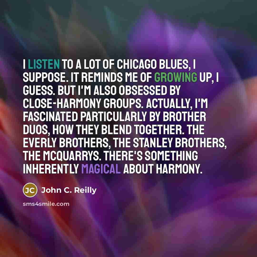 “I listen to a lot of Chicago blues, I suppose. It reminds me of growing up, I guess. But I'm also obsessed by close-harmony groups. Actually, I'm fascinated particularly by brother duos, how they blend together. The Everly Brothers, the Stanley Brothers, The McQuarrys. There's something inherently…” quote by John C. Reilly