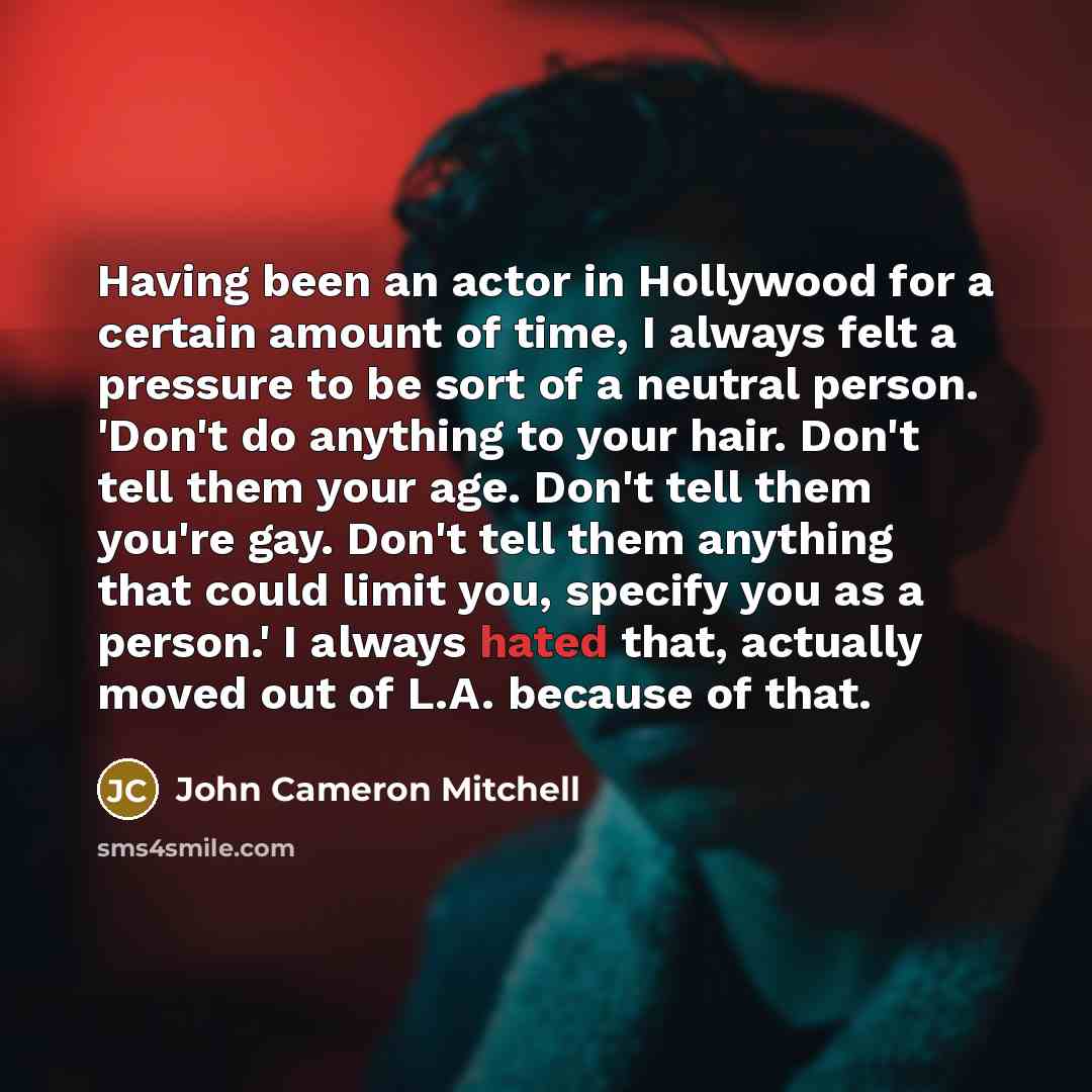 “Having been an actor in Hollywood for a certain amount of time, I always felt a pressure to be sort of a neutral person. 'Don't do anything to your hair. Don't tell them your age. Don't tell them you're gay. Don't tell them anything that could limit you, specify you as a person.' I always hated…” quote by John Cameron Mitchell