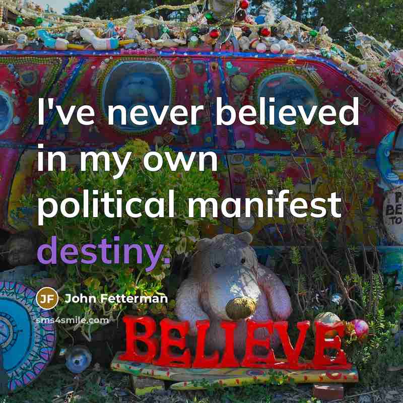 “I've never believed in my own political manifest destiny.…” quote by John Fetterman