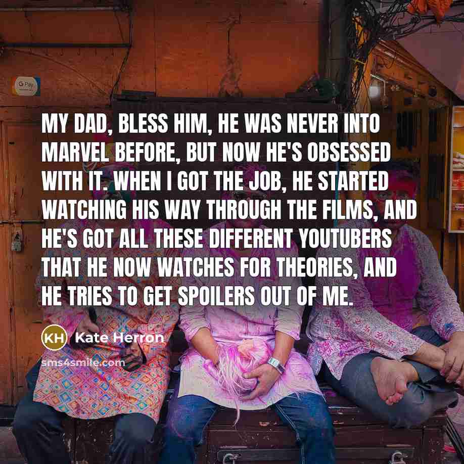 “My dad, bless him, he was never into Marvel before, but now he's obsessed with it. When I got the job, he started watching his way through the films, and he's got all these different YouTubers that he now watches for theories, and he tries to get spoilers out of me.” quote by Kate Herron