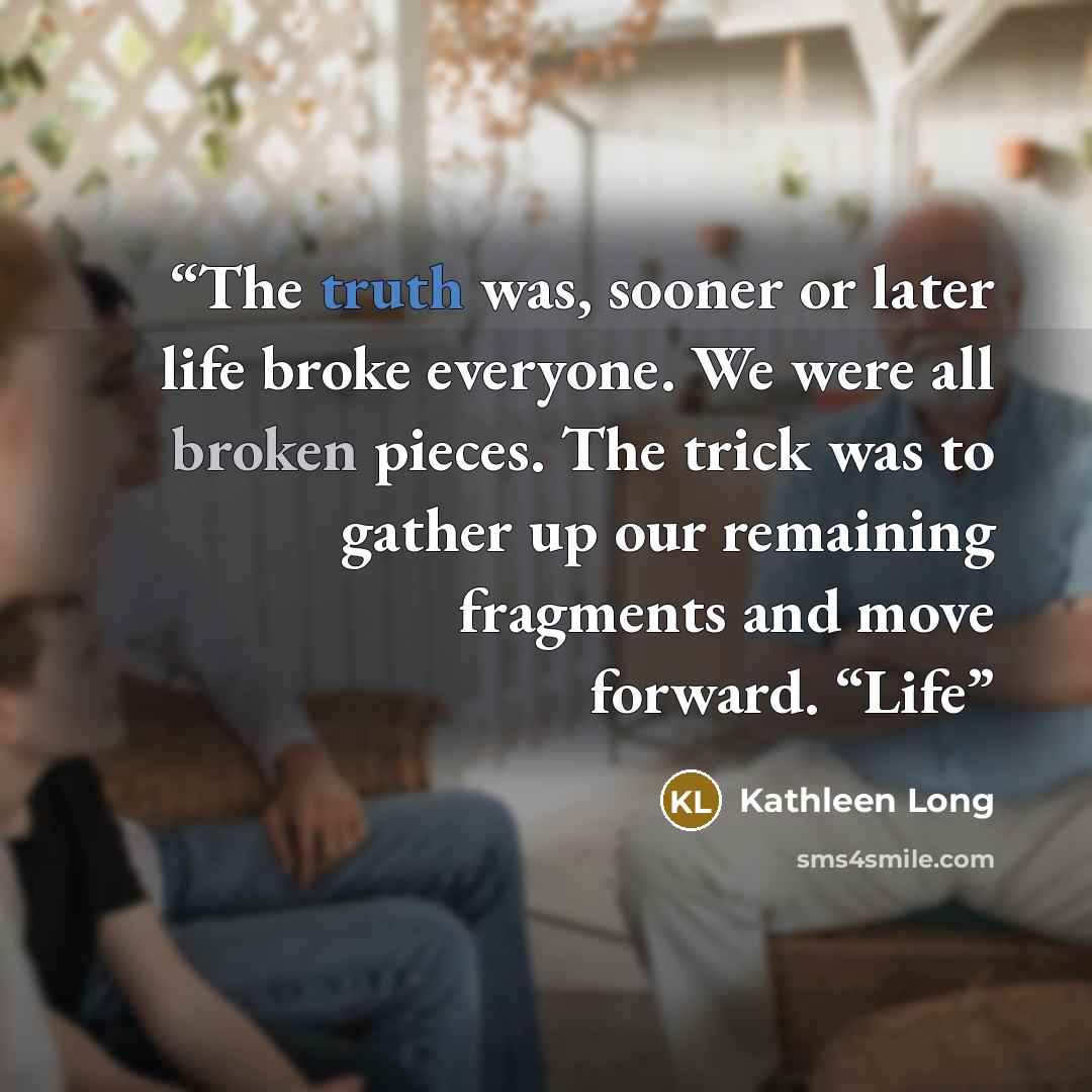 “The truth was, sooner or later life broke everyone. We were all broken pieces. The trick was to gather up our remaining fragments and move forward. “Life” quote by Kathleen Long