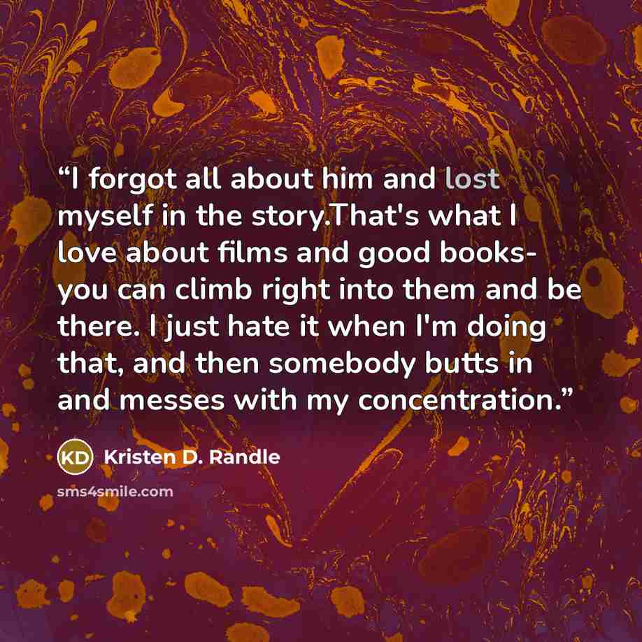“I forgot all about him and lost myself in the story.That's what I love about films and good books- you can climb right into them and be there. I just hate it when I'm doing that, and then somebody butts in and messes with my concentration.” quote by Kristen D. Randle