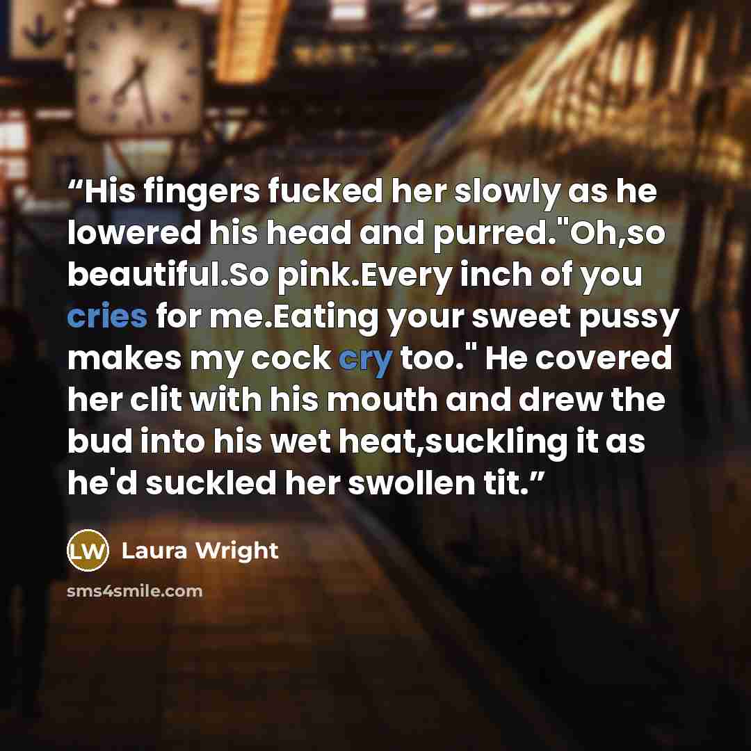 “His fingers fucked her slowly as he lowered his head and purred."Oh,so beautiful.So pink.Every inch of you cries for me.Eating your sweet pussy makes my cock cry too." He covered her clit with his mouth and drew the bud into his wet heat,suckling it as he'd suckled her swollen tit.” quote by Laura Wright