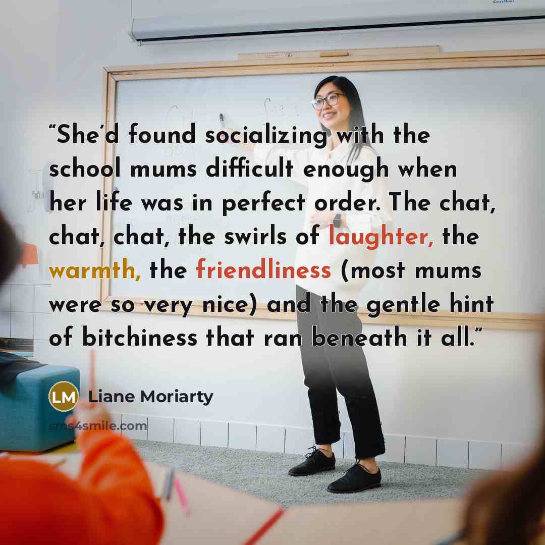 “She’d found socializing with the school mums difficult enough when her life was in perfect order. The chat, chat, chat, the swirls of laughter, the warmth, the friendliness (most mums were so very nice) and the gentle hint of bitchiness that ran beneath it all.” quote by Liane Moriarty