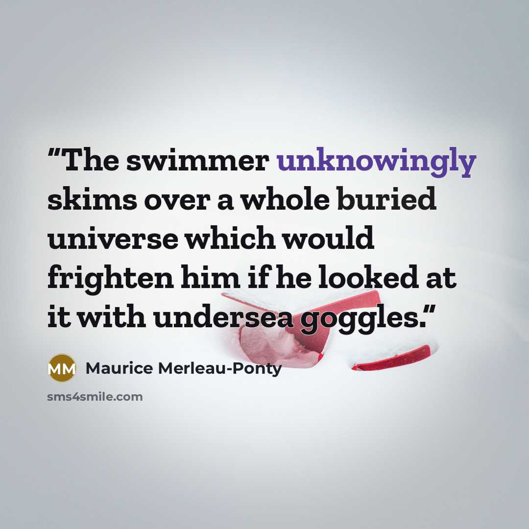 “The swimmer unknowingly skims over a whole buried universe which would frighten him if he looked at it with undersea goggles.” quote by Maurice Merleau-Ponty