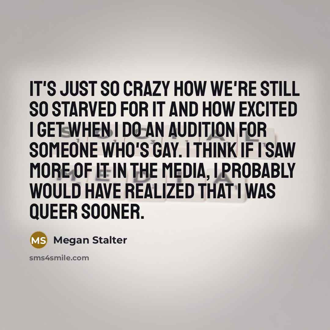 “It's just so crazy how we're still so starved for it and how excited I get when I do an audition for someone who's gay. I think if I saw more of it in the media, I probably would have realized that I was queer sooner.” quote by Megan Stalter