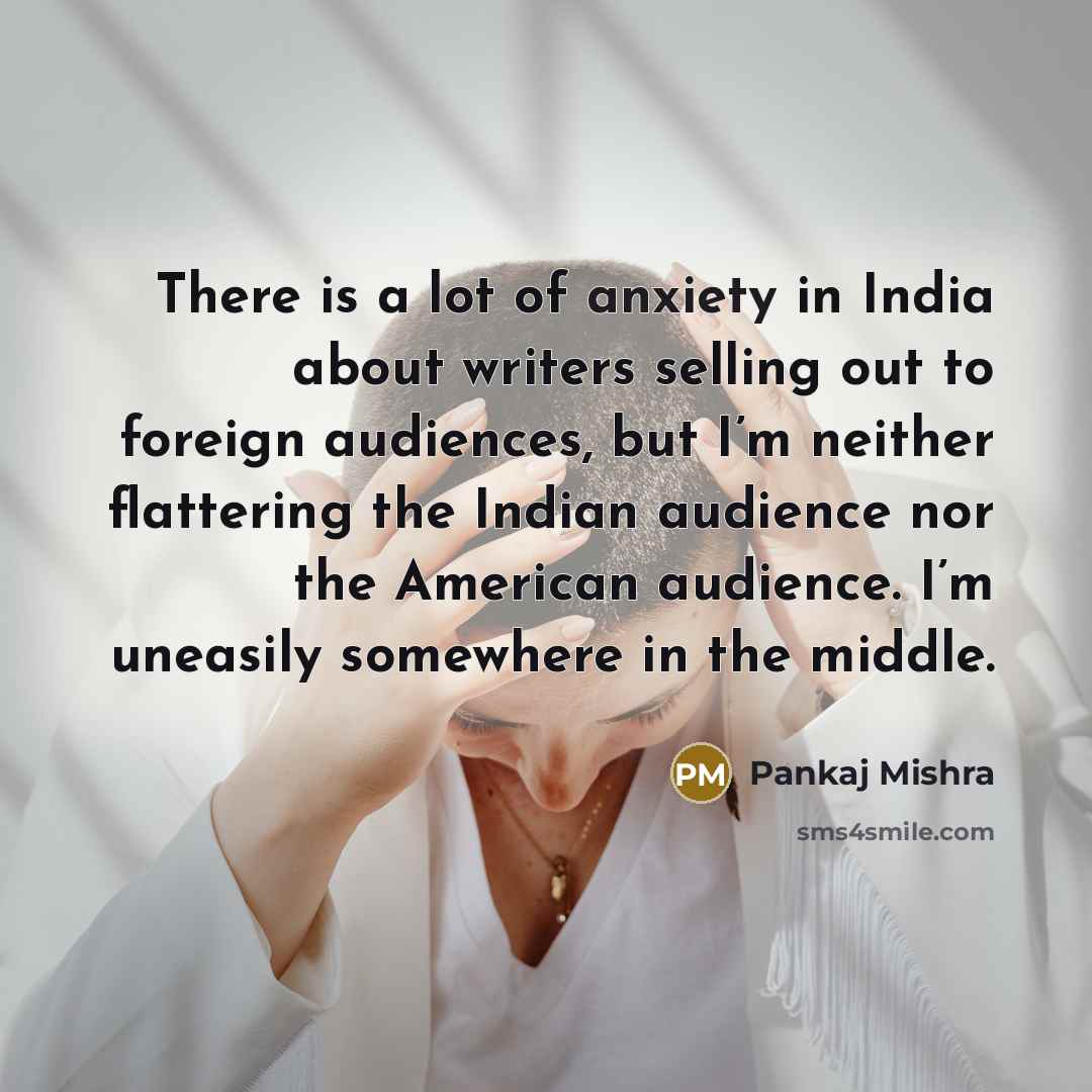 “There is a lot of anxiety in India about writers selling out to foreign audiences, but I’m neither flattering the Indian audience nor the American audience. I’m uneasily somewhere in the middle.” quote by Pankaj Mishra