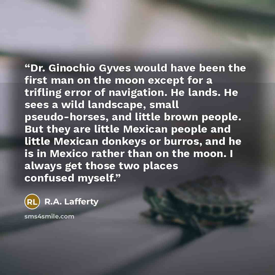 “Dr. Ginochio Gyves would have been the first man on the moon except for a trifling error of navigation. He lands. He sees a wild landscape, small pseudo-horses, and little brown people. But they are little Mexican people and little Mexican donkeys or burros, and he is in Mexico rather than on the…” quote by R.A. Lafferty