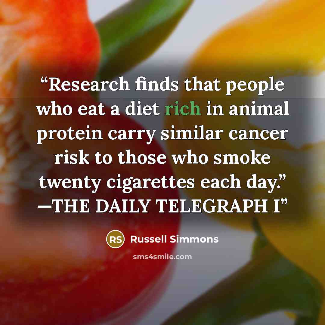 “Research finds that people who eat a diet rich in animal protein carry similar cancer risk to those who smoke twenty cigarettes each day.” —THE DAILY TELEGRAPH I” quote by Russell Simmons