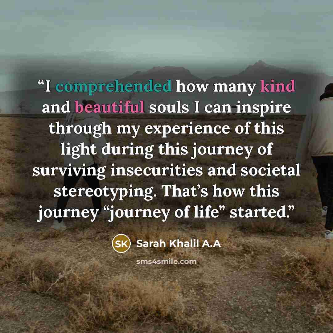 “I comprehended how many kind and beautiful souls I can inspire through my experience of this light during this journey of surviving insecurities and societal stereotyping. That’s how this journey “journey of life” started.” quote by Sarah Khalil A.A