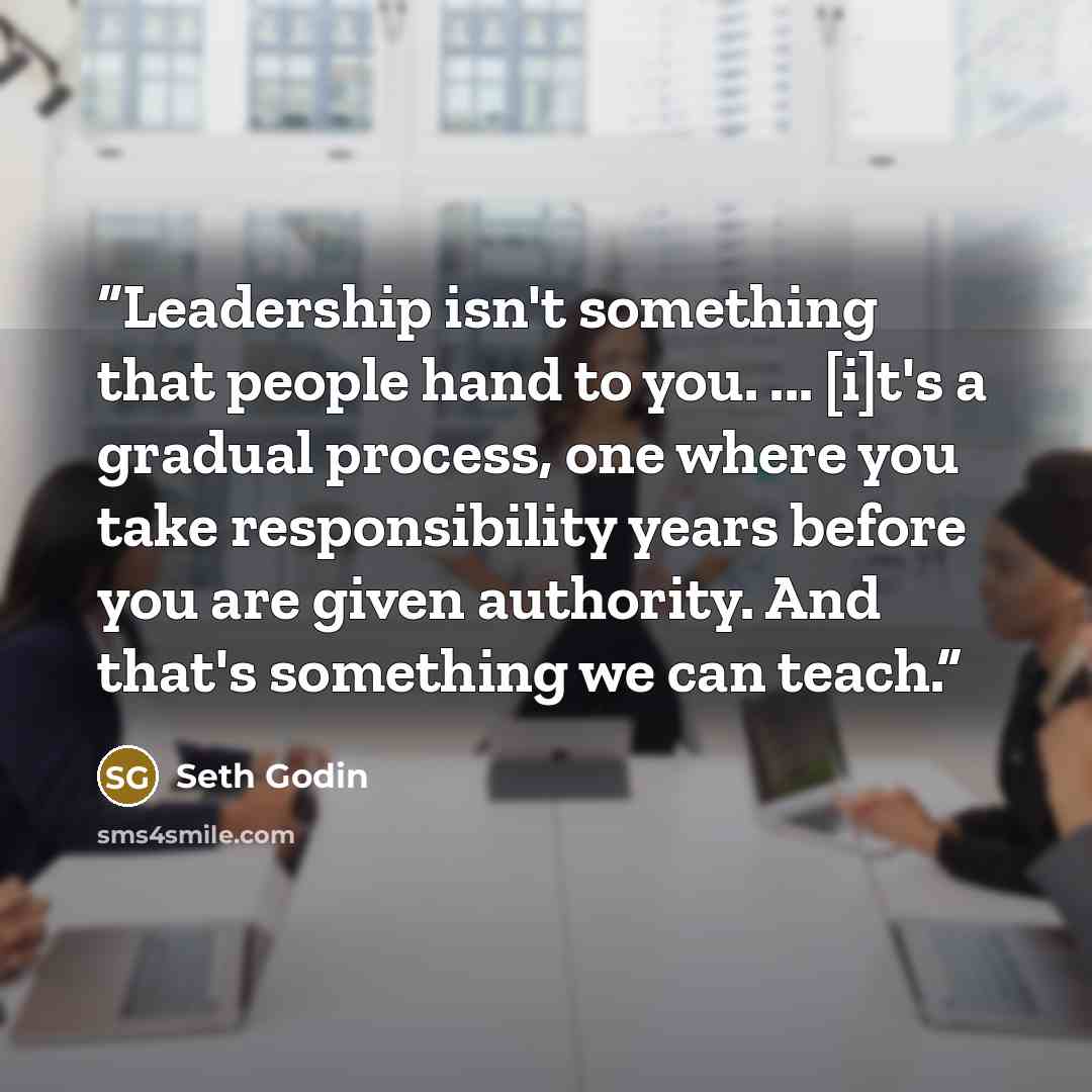 “Leadership isn't something that people hand to you. ... [i]t's a gradual process, one where you take responsibility years before you are given authority. And that's something we can teach.” quote by Seth Godin
