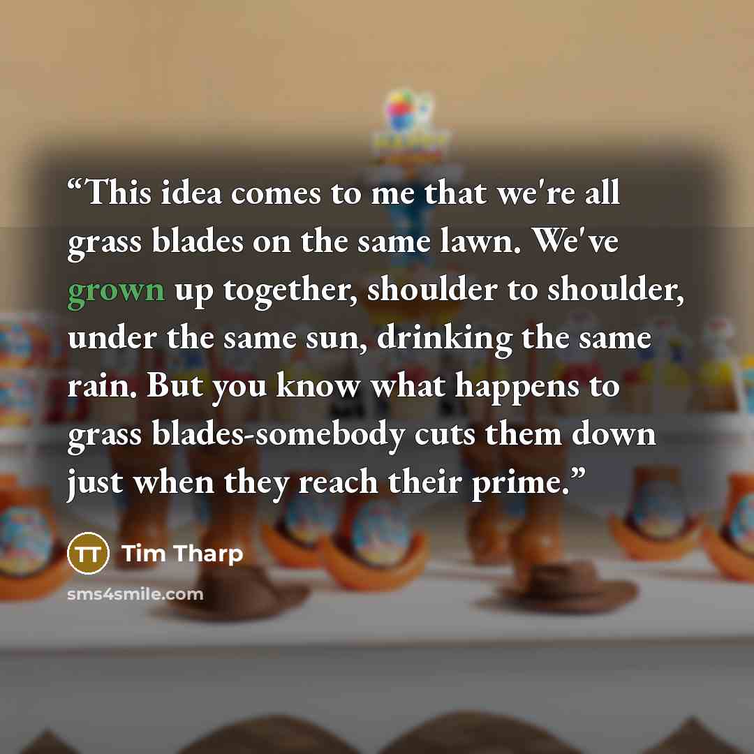 “This idea comes to me that we're all grass blades on the same lawn. We've grown up together, shoulder to shoulder, under the same sun, drinking the same rain. But you know what happens to grass blades-somebody cuts them down just when they reach their prime.” quote by Tim Tharp