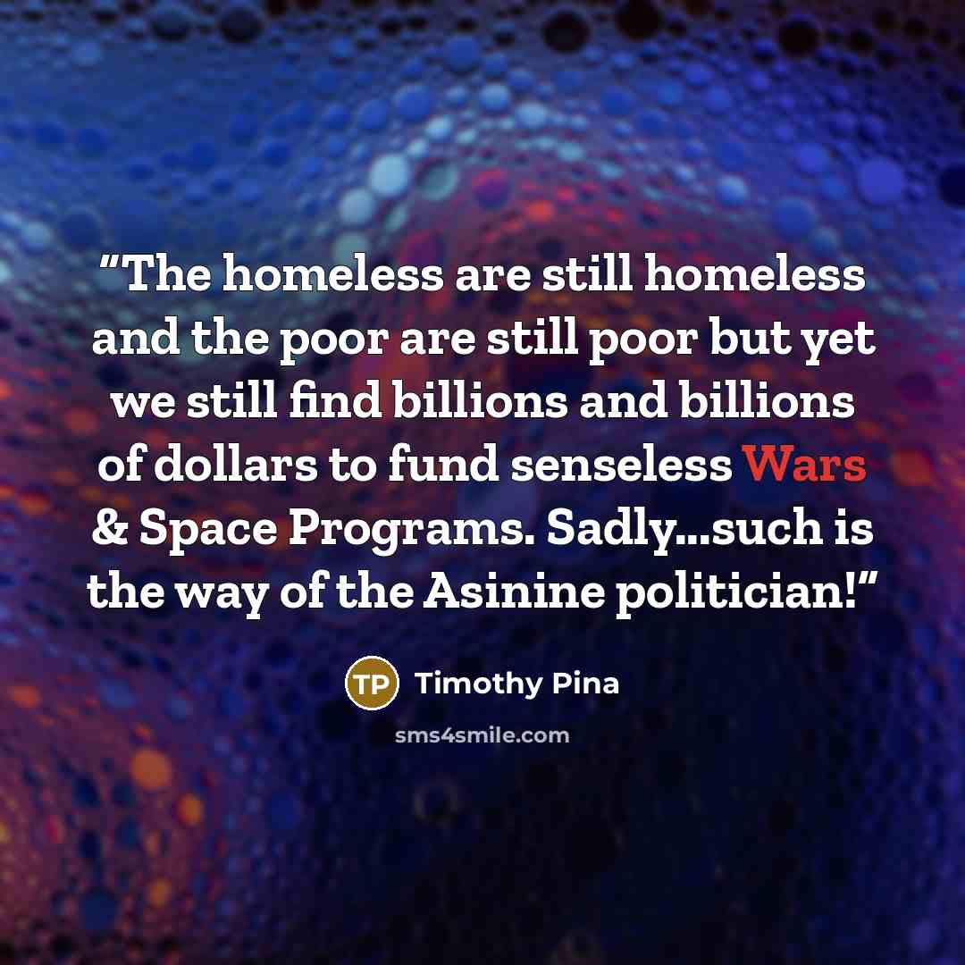 “The homeless are still homeless and the poor are still poor but yet we still find billions and billions of dollars to fund senseless Wars & Space Programs. Sadly...such is the way of the Asinine politician!” quote by Timothy Pina