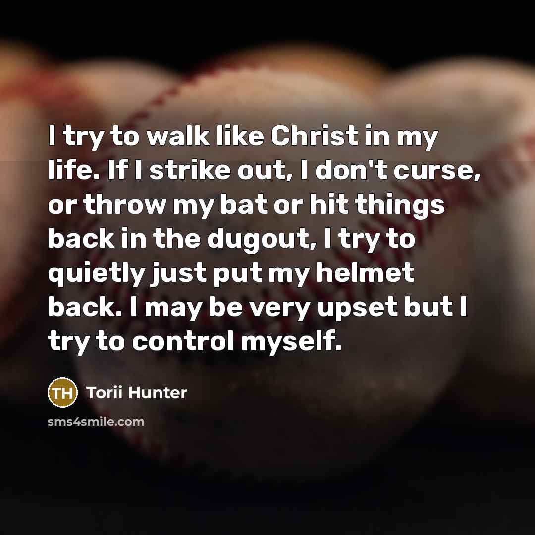 “I try to walk like Christ in my life. If I strike out, I don't curse, or throw my bat or hit things back in the dugout, I try to quietly just put my helmet back. I may be very upset but I try to control myself.” quote by Torii Hunter