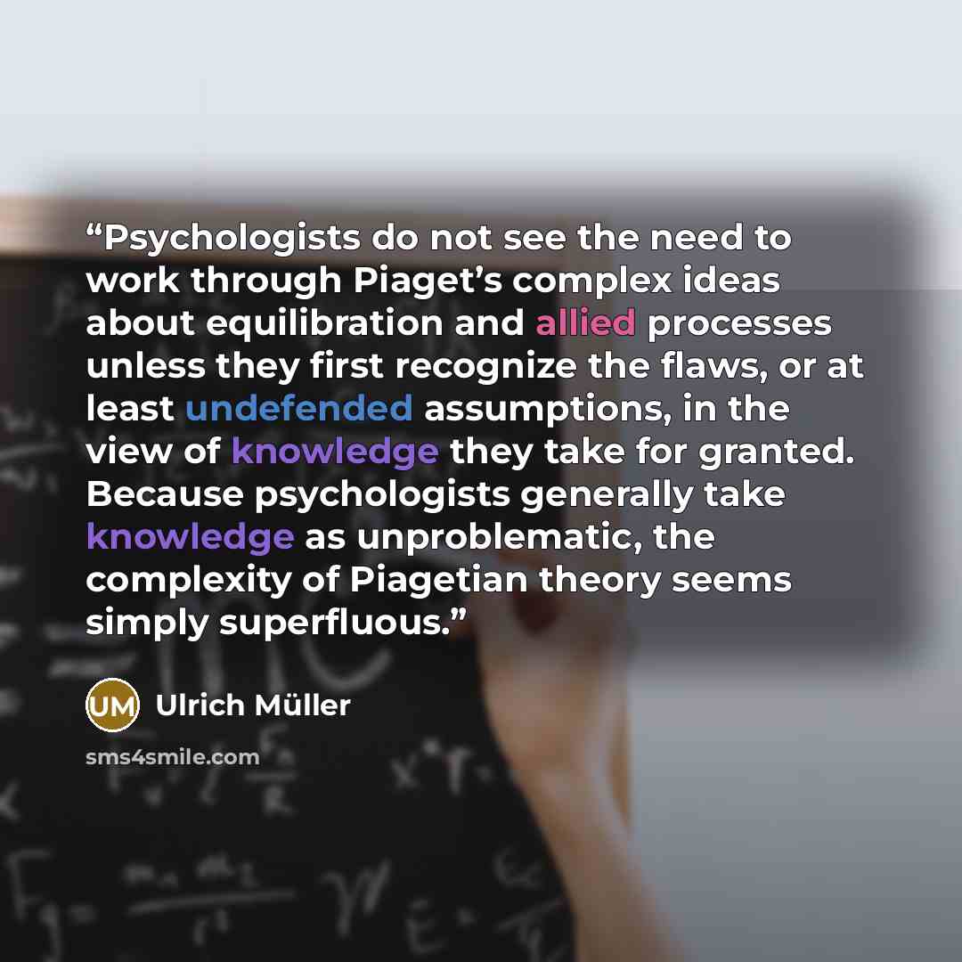 “Psychologists do not see the need to work through Piaget’s complex ideas about equilibration and allied processes unless they first recognize the flaws, or at least undefended assumptions, in the view of knowledge they take for granted. Because psychologists generally take knowledge as…” quote by Ulrich Müller