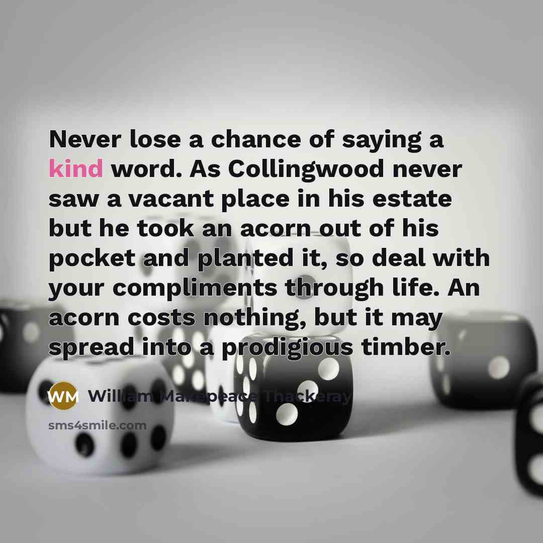“Never lose a chance of saying a kind word. As Collingwood never saw a vacant place in his estate but he took an acorn out of his pocket and planted it, so deal with your compliments through life. An acorn costs nothing, but it may spread into a prodigious timber.” quote by William Makepeace Thackeray