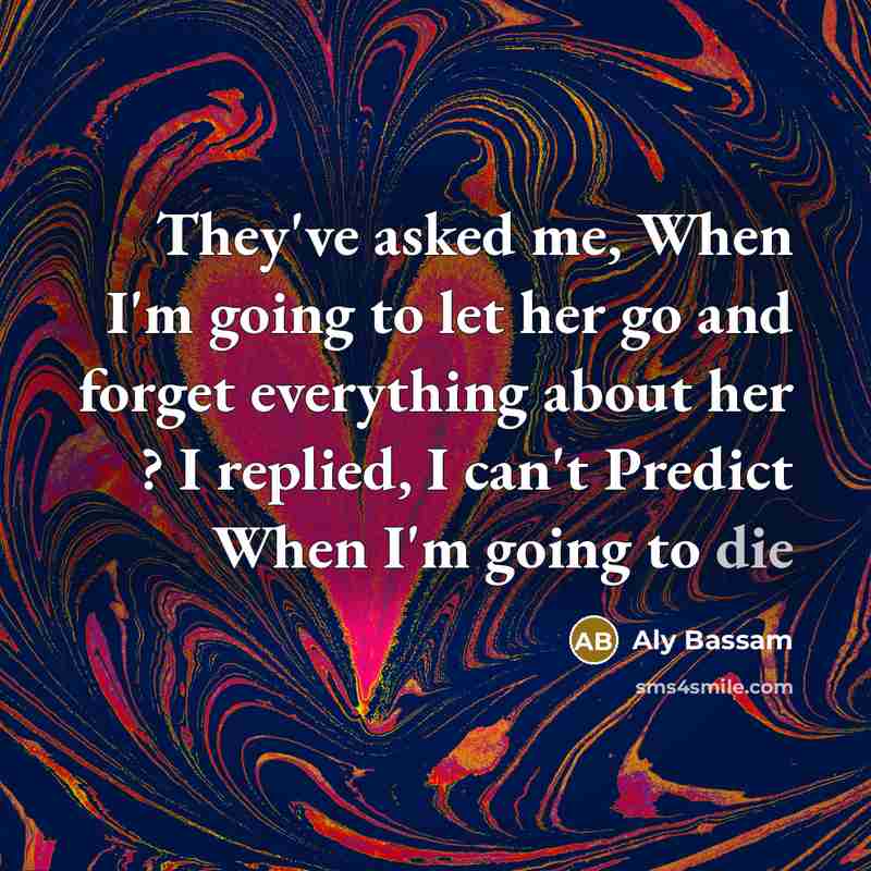 “They've asked me, When I'm going to let her go and forget everything about her ? I replied, I can't Predict When I'm going to die” quote by Aly Bassam