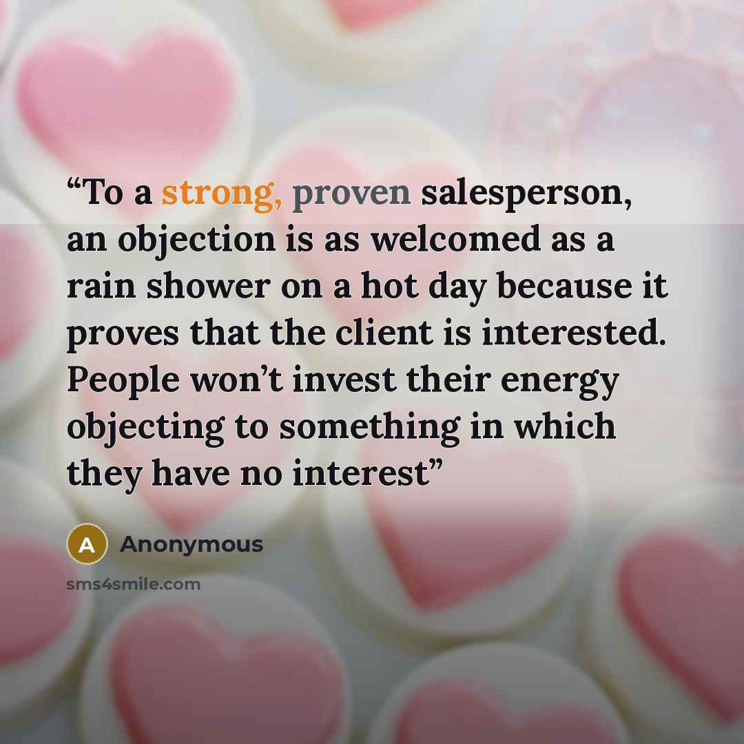 “To a strong, proven salesperson, an objection is as welcomed as a rain shower on a hot day because it proves that the client is interested. People won’t invest their energy objecting to something in which they have no interest” quote by Anonymous