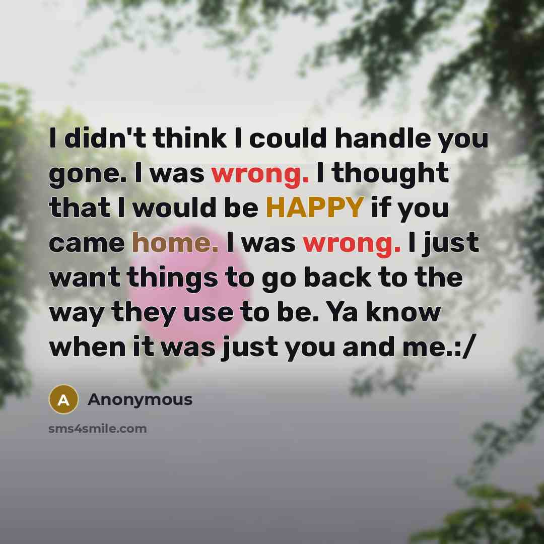 “I didn't think I could handle you gone. I was wrong. I thought that I would be HAPPY if you came home. I was wrong. I just want things to go back to the way they use to be. Ya know when it was just you and me.:/” quote by Anonymous